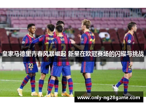 皇家马德里青春风暴崛起 新星在欧冠赛场的闪耀与挑战