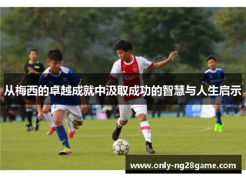 从梅西的卓越成就中汲取成功的智慧与人生启示