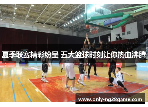 夏季联赛精彩纷呈 五大篮球时刻让你热血沸腾