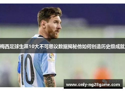 梅西足球生涯10大不可思议数据揭秘他如何创造历史级成就