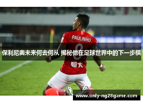 保利尼奥未来何去何从 揭秘他在足球世界中的下一步棋