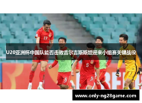 U20亚洲杯中国队能否击败吉尔吉斯斯坦迎来小组赛关键战役