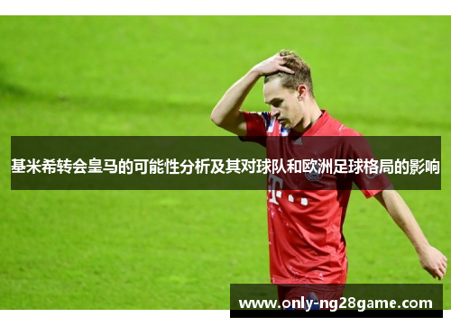 基米希转会皇马的可能性分析及其对球队和欧洲足球格局的影响