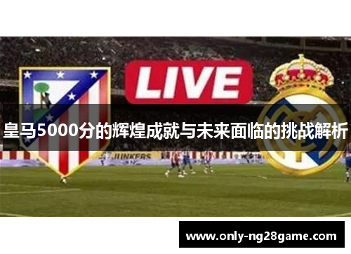 皇马5000分的辉煌成就与未来面临的挑战解析