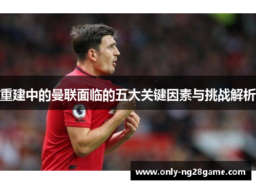 重建中的曼联面临的五大关键因素与挑战解析