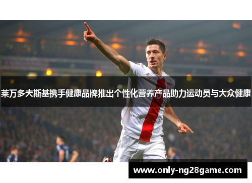 莱万多夫斯基携手健康品牌推出个性化营养产品助力运动员与大众健康 莱万多夫斯基携手健康品牌推出个性化营养产品助力运动员与大众健康