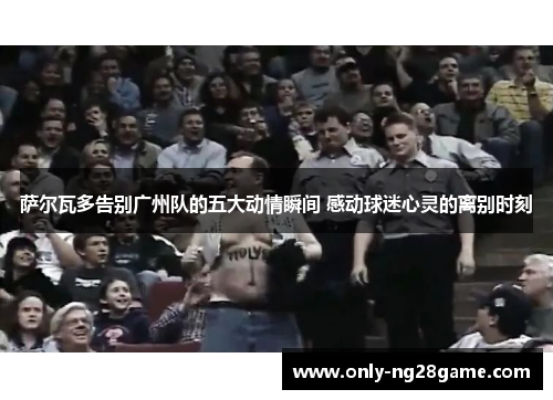 萨尔瓦多告别广州队的五大动情瞬间 感动球迷心灵的离别时刻