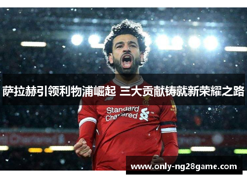 萨拉赫引领利物浦崛起 三大贡献铸就新荣耀之路
