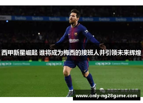 西甲新星崛起 谁将成为梅西的接班人并引领未来辉煌