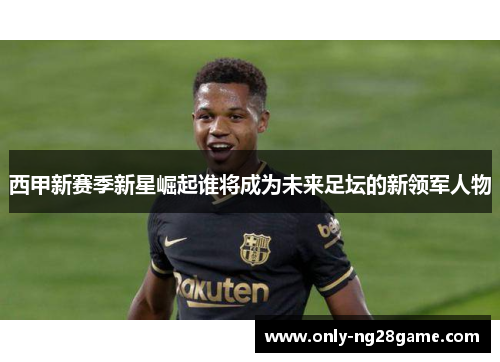 西甲新赛季新星崛起谁将成为未来足坛的新领军人物