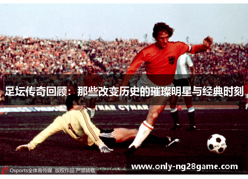 足坛传奇回顾：那些改变历史的璀璨明星与经典时刻