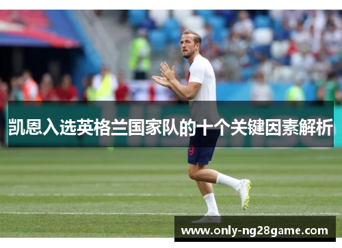 凯恩入选英格兰国家队的十个关键因素解析 凯恩入选英格兰国家队的十个关键因素解析