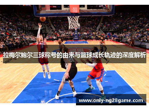 拉梅尔鲍尔三球称号的由来与篮球成长轨迹的深度解析 拉梅尔鲍尔三球称号的由来与篮球成长轨迹的深度解析