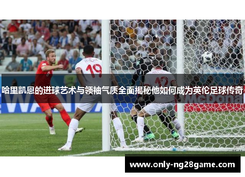 哈里凯恩的进球艺术与领袖气质全面揭秘他如何成为英伦足球传奇 哈里凯恩的进球艺术与领袖气质全面揭秘他如何成为英伦足球传奇