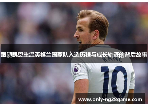跟随凯恩重温英格兰国家队入选历程与成长轨迹的背后故事 跟随凯恩重温英格兰国家队入选历程与成长轨迹的背后故事