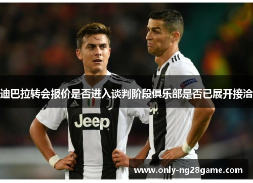 迪巴拉转会报价是否进入谈判阶段俱乐部是否已展开接洽