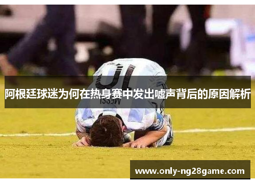 阿根廷球迷为何在热身赛中发出嘘声背后的原因解析 阿根廷球迷为何在热身赛中发出嘘声背后的原因解析